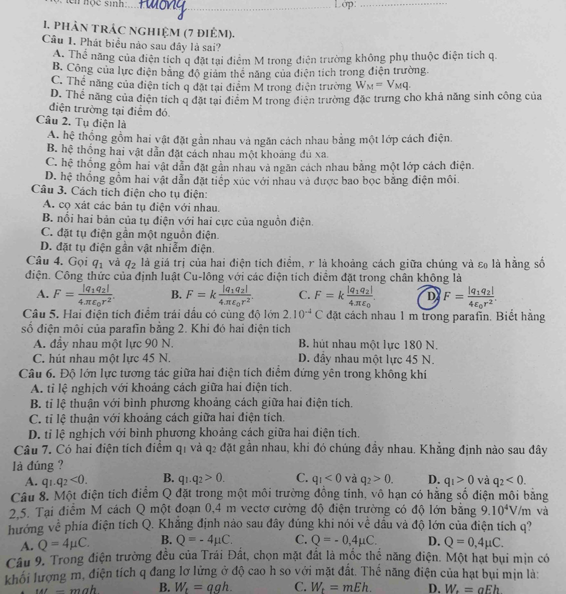 en nọc sinh: _Lớp:_
1. phản trÁC nghiệm (7 điểm).
Câu 1. Phát biểu nào sau đây là sai?
A. Thể năng của điện tích q đặt tại điểm M trong điện trường không phụ thuộc điện tích q.
B. Công của lực điện bằng độ giảm thế năng của điện tích trong điện trường.
C. Thể năng của điện tích q đặt tại điểm M trong điện trường W_M=V_Mq.
D. Thế năng của điện tích q đặt tại điểm M trong điện trường đặc trưng cho khả năng sinh công của
điện trường tại điểm đó.
Câu 2. Tụ điện là
A. hệ thống gồm hai vật đặt gần nhau và ngăn cách nhau bằng một lớp cách điện.
B. hệ thống hai vật dẫn đặt cách nhau một khoảng đủ xa.
C. hệ thống gồm hai vật dẫn đặt gần nhau và ngăn cách nhau bằng một lớp cách điện.
D. hệ thống gồm hai vật dẫn đặt tiếp xúc với nhau và được bao bọc bằng điện môi.
Câu 3. Cách tích điện cho tụ điện:
A. cọ xát các bản tụ điện với nhau.
B. nổi hai bản của tụ điện với hai cực của nguồn điện.
C. đặt tụ điện gần một nguồn điện.
D. đặt tụ điện gần vật nhiễm điện.
Câu 4. Gọi q_1 và q_2 là giá trị của hai điện tích điểm, r là khoảng cách giữa chúng và εo là hằng số
Ciện. Công thức của định luật Cu-lông với các điện tích điểm đặt trong chân không là
A. F=frac |q_1q_2|4π varepsilon _0r^2. F=kfrac |q_1q_2|4π varepsilon _0r^2. C. F=kfrac |q_1q_2|4π varepsilon _0. D F=frac |q_1q_2|4varepsilon _0r^2.
B.
Câu 5. Hai điện tích điểm trái dầu có cùng độ lớn 2.10^(-4)C đặt cách nhau 1 m trong parafin. Biết hằng
số điện môi của parafin bằng 2. Khi đó hai điện tích
A. đầy nhau một lực 90 N. B. hút nhau một lực 180 N.
C. hút nhau một lực 45 N. D. đầy nhau một lực 45 N.
Câu 6. Độ lớn lực tương tác giữa hai điện tích điểm đứng yên trong không khí
A. tỉ lệ nghịch với khoảng cách giữa hai điện tích.
B. tỉ lệ thuận với bình phương khoảng cách giữa hai điện tích.
C. tỉ lệ thuận với khoảng cách giữa hai điện tích.
D. tỉ lệ nghịch với bình phương khoảng cách giữa hai điện tích.
Câu 7. Có hai điện tích điểm qi và ở a_2 đặt gần nhau, khi đó chúng đầy nhau. Khẳng định nào sau đây
là đúng ?
B.
A. q_1.q_2<0. q_1.q_2>0. C. q_1<0</tex> và q_2>0. D. q_1>0 và q_2<0.
Câu 8. Một điện tích điểm Q đặt trong một môi trường đồng tính, vô hạn có hằng số điện môi bằng
2,5. Tại điểm M cách Q một đoạn 0,4 m vectơ cường độ điện trường có độ lớn bằng 9.10^4V/m và
hướng về phía điện tích Q. Khắng định nào sau đây đúng khi nói về dầu và độ lớn của điện tích q?
B.
C. Q=-0,4mu C.
A. Q=4mu C. Q=-4mu C. D. Q=0,4mu C.
Câu 9. Trong điện trường đều của Trái Đất, chọn mặt đất là mốc thế năng điện. Một hạt bụi mịn có
khối lượng m, điện tích q đang lơ lửng ở độ cao h so với mặt đất. Thế năng điện của hạt bụi mịn là:
B. W_t=qgh. C. W_t=mEh. D.
= mah W_t=aEh