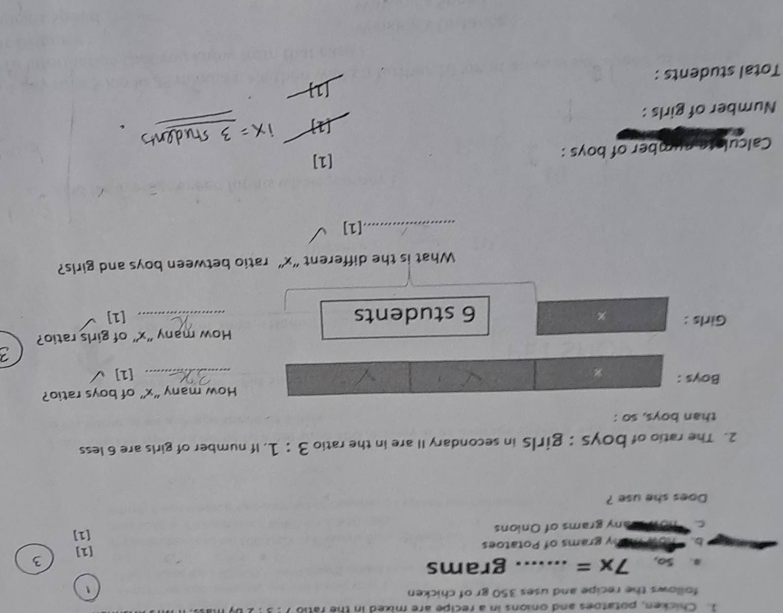 Chicken, potatoes and onions in a recipe are mixed in the ratio 
follows the recipe and uses 350 gr of chicken 
. So, 7x= _ .. grams
3 
[1] 
b. S Vahy grams of Potatoes 
[1] 
C how Many grams of Onions 
Does she use ? 
2. The ratio of boys : girls in secondary II are in the ratio 3:1. If number of girls are 6 less 
than boys, so : 
How many “ x ” of boys ratio? 
Boys : _[1] 
Girls : How many “ x ” of girls ratio?
6 students
% [1] 
What is the different “ x ” ratio between boys and girls? 
_[1] 
Calculote number of boys : [1] 
Number of girls : 
Total students :