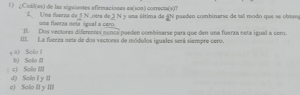 ¿Cuál(es) de las siguientes afirmaciones es(son) correcta(s)?
Una fuerza de 5 N ,otra de 3 N y una última de 4N pueden combinarse de tal modo que se obten
una fuerza neta igual a cero.
. Dos vectores diferentes nunca pueden combinarse para que den una fuerza neta igual a cero.
III. La fuerza neta de dos vectores de módulos iguales será siempre cero.
a) Solo I
b) Solo II
c) Solo III
d) Solo I y II
e) Solo II y III