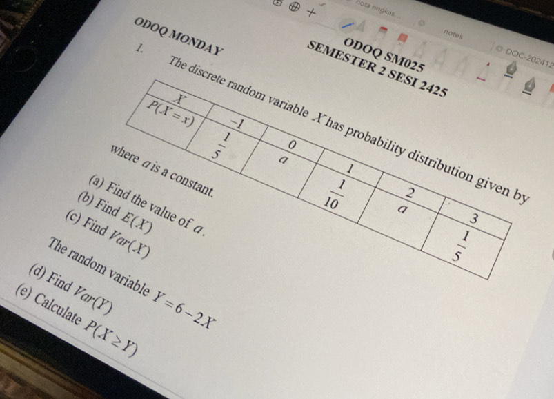 nota ringkas . notes 
ODOQ SM025 
DOC-202412 
SEMESTER 2 SESI 2425 
X 
ODOQ MONDAY The discrete random variable X has probability distribution given b
P(X=x) 1
0
h|h|m a
1
where a is a constant
2
 1/10  a 
(a) Find the value of a
(b) Find E(X)
3
(c) Find Var(X)
 1/5 
The random variable Y=6-2X
(d) Find Var(Y)
(e) Calculate P(X≥ Y)