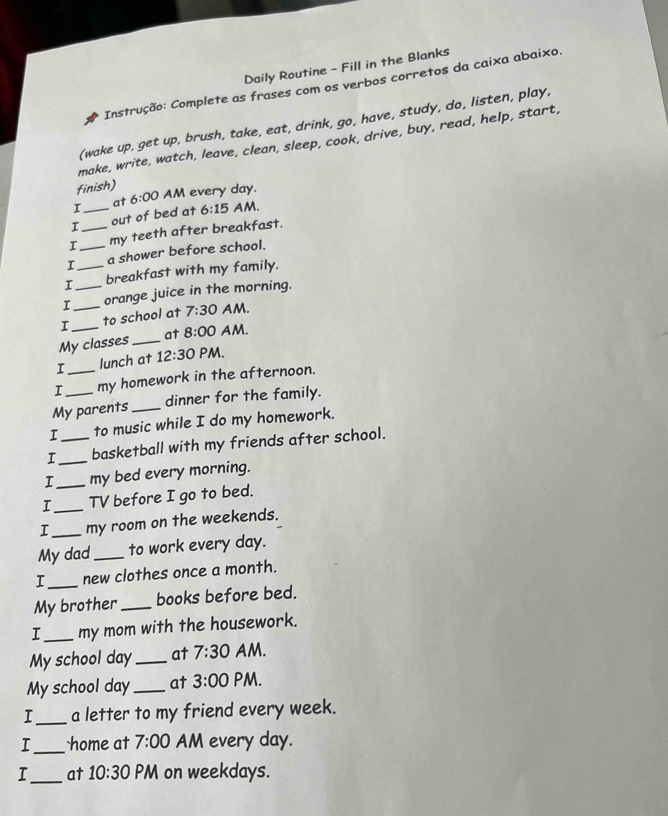 Daily Routine - Fill in the Blanks 
Instrução: Complete as frases com os verbos corretos da caixa abaixo. 
(wake up, get up, brush, take, eat, drink, go, have, study, do, listen, play. 
make, write, watch, leave, clean, sleep, cook, drive, buy, read, help, start, 
finish) 
I at 6:00 AM every day. 
I _out of bed at 6:15 AM. 
I _my teeth after breakfast. 
I _a shower before school. 
I_ breakfast with my family. 
I_ _orange juice in the morning. 
I_ to school at 7:30 AM. 
My classes _at 8:00 AM. 
I lunch at 12:30 PM. 
I _my homework in the afternoon. 
My parents_ dinner for the family. 
I to music while I do my homework. 
I_ _basketball with my friends after school. 
I_ my bed every morning. 
I_ TV before I go to bed. 
I_ my room on the weekends. 
My dad_ to work every day. 
I_ new clothes once a month. 
My brother _books before bed. 
I_ my mom with the housework. 
My school day _at 7:30 AM. 
My school day_ at 3:00 PM. 
I_ a letter to my friend every week. 
I_ home at 7:00 AM every day. 
_at 10:30 PM on weekdays.