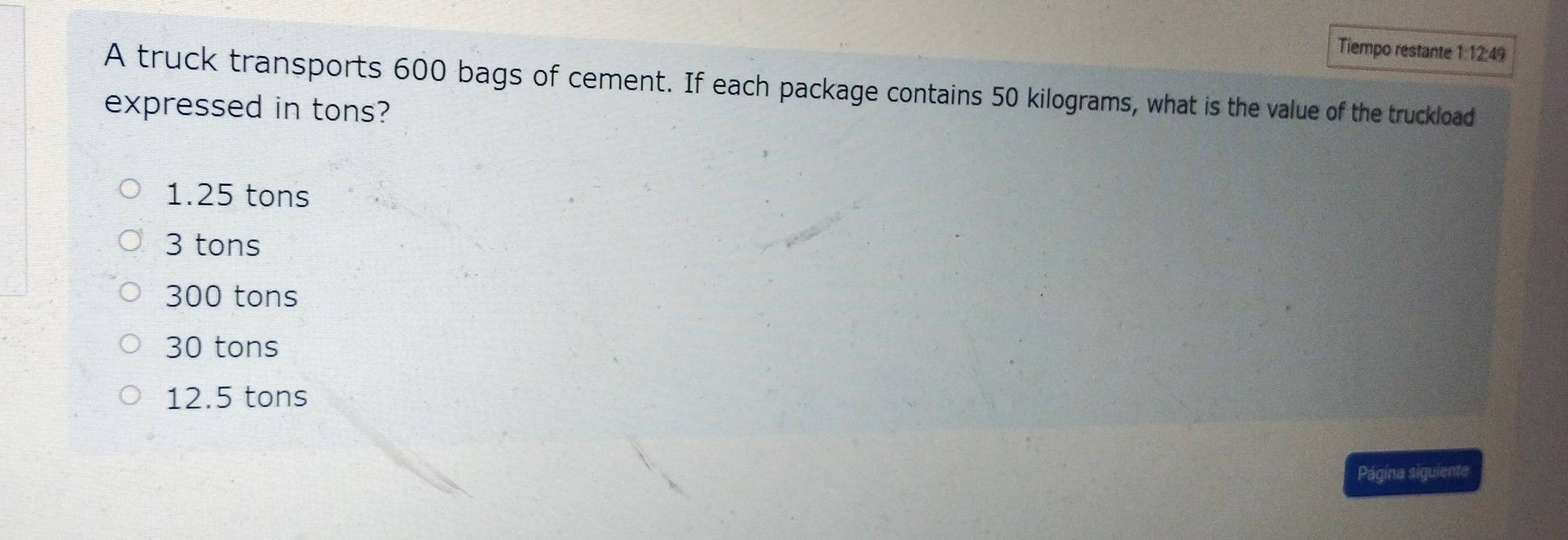 Tiempo restante 1:12:49
A truck transports 600 bags of cement. If each package contains 50 kilograms, what is the value of the truckload
expressed in tons?
1.25 tons
3 tons
300 tons
30 tons
12.5 tons
Página siguiente