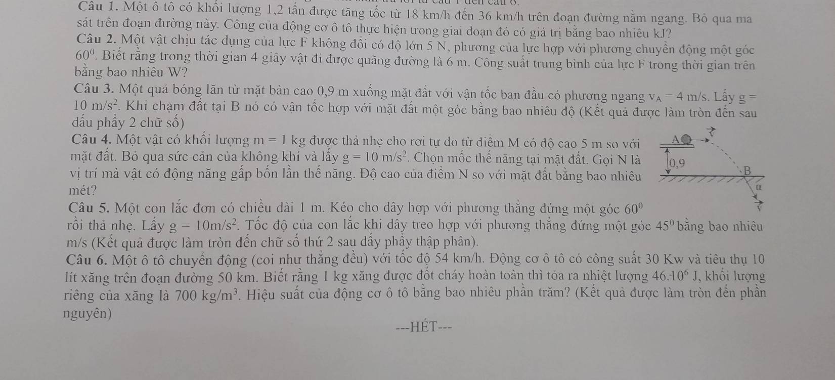 Một ô tô có khối lượng 1,2 tần được tăng tốc từ 18 km/h đến 36 km/h trên đoạn đường nằm ngang. Bỏ qua ma
sát trên đoạn đường này. Công của động cơ ô tô thực hiện trong giai đoạn đó có giá trị bằng bao nhiêu kJ?
Câu 2. Một vật chịu tác dụng của lực F không đổi có độ lớn 5 N, phương của lực hợp với phương chuyển động một góc
60°. Biết rằng trong thời gian 4 giây vật đi được quãng đường là 6 m. Công suất trung bình của lực F trong thời gian trên
bằng bao nhiêu W?
Câu 3. Một quả bóng lăn từ mặt bàn cao 0,9 m xuống mặt đất với vận tốc ban đầu có phương ngang v_A=4m/s. Lấy g=
10m/s^2. Khi chạm đất tại B nó có vận tốc hợp với mặt đất một góc bằng bao nhiêu độ (Kết quả được làm tròn đến sau
dấu phẩy 2 chữ số)
Câu 4. Một vật có khổi lượng m=1 kg được thả nhẹ cho rơi tự do từ điểm M có độ cao 5 m so với A● 7
mặt đất. Bỏ qua sức cản của không khí và lấy g=10m/s^2. Chọn mốc thế năng tại mặt đất. Gọi N là 0,9 B
vị trí mà vật có động năng gấp bốn lần thể năng. Độ cao của điểm N so với mặt đất bằng bao nhiêu
mét? a
Câu 5. Một con lắc đơn có chiều dài 1 m. Kéo cho dây hợp với phương thắng đứng một góc 60°
rồi thả nhẹ. Lấy g=10m/s^2.  Tốc độ của con lắc khi dây treo hợp với phương thăng đứng một góc 45° bằng bao nhiêu
m/s (Kết quả được làm tròn đến chữ số thứ 2 sau dấy phầy thập phân).
Câu 6. Một ô tô chuyển động (coi như thẳng đều) với tốc độ 54 km/h. Động cơ ô tô có công suất 30 Kw và tiêu thụ 10
lít xăng trên đoạn đường 50 km. Biết rằng 1 kg xăng được đốt cháy hoàn toàn thì tỏa ra nhiệt lượng 46.-10^6J , khối lượng
riêng của xăng là 700kg/m^3. Hiệu suất của động cơ ô tô bằng bao nhiêu phần trăm? (Kết quả được làm tròn đến phần
nguyên)
==-HÉT-==