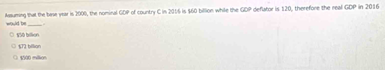 Assuming that the base year is 2000, the nominal GDP of country C in 2016 is $60 billion while the GDP deflator is 120, therefore the real GDP in 2016
would be_
$50 billion
$72 billion
$500 million