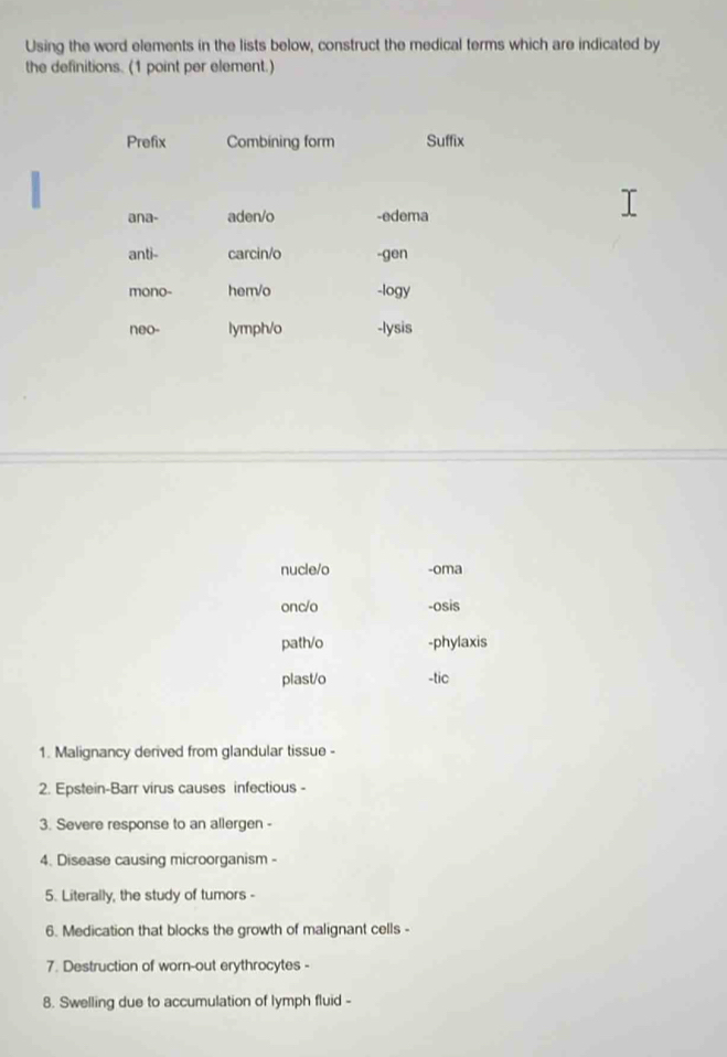 Using the word elements in the lists below, construct the medical terms which are indicated by
the definitions. (1 point per element.)
Prefix Combining form Suffix
ana- aden/o -edema
anti- carcin/o -gen
mono- hem/o -logy
neo- lymph/o -lysis
nucle/o -oma
onc/o -osis
path/o -phylaxis
plast/o -tic
1. Malignancy derived from glandular tissue -
2. Epstein-Barr virus causes infectious -
3. Severe response to an allergen -
4. Disease causing microorganism -
5. Literally, the study of tumors -
6. Medication that blocks the growth of malignant cells -
7. Destruction of worn-out erythrocytes -
8. Swelling due to accumulation of lymph fluid -