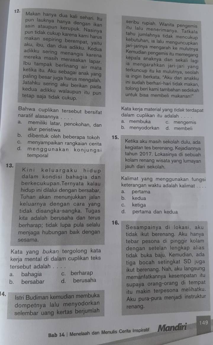 Makan hanya dua kali sehari. Itu
pun lauknya hanya dengan ikan seribu rupiah. Wanita pengemis
itu lalu menerimanya. Tatkala
asin ataupun kerupuk. Nasinya tahu jumlahnya tidak mencukup
pun tidak cukup karena kami harus kebutuhan, ia lalu menguncupkan
makan sepiring berempat, yaitu jari-jarinya mengarah ke mulutnya
aku, ibu, dan dua adikku. Kedua Kemudian pengemis itu memegang
adikku sering menangis karena kepala anaknya dan sekali lagi
mereka masih merasakan lapar. ia mengarahkan jari-jari yang
Ibu tampak berlinang air mata terkuncup itu ke mulutnya, seolah
ketika itu. Aku sebagai anak yang ia ingin berkata, "Aku dan anakku
paling besar juga harus mengalah. ini sudah berhari-hari tidak makan,
Jatahku sering aku berikan pada tolong beri kami tambahan sedekah
kedua adikku walaupun itu pun untuk bisa membeli makanan!"
tetap saja tidak cukup.
Kata kerja material yang tidak terdapat
Bahwa cuplikan tersebut bersifat dalam cuplikan itu adalah
naratif alasannya . . . . a. membuka c. mengemis
a. memiliki latar, penokohan, dan b. menyodorkan d. membeli
alur peristiwa
b. dibentuk oleh beberapa tokoh 15. Ketika aku masih sekolah dulu, ada
c. menyampaikan rangkaian cerita kegiatan tes berenang. Kejadiannya
d. menɡɡunakan kon junɡs i tahun 2017. Lokasinya di sebuah
temporal kolam renang wisata yang lumayan
13. jauh dari sekolah.
Kini keluargaku hidup
dalam kondisi bahagia dan Kalimat yang menggunakan fungsi
berkecukupan.Ternyata kalau keterangan waktu adalah kalimat . . . .
hidup ini dilalui dengan bersabar, a. pertama
Tuhan akan menunjukkan jalan b. kedua
keluarnya dengan cara yang c. ketiga
tidak disangka-sangka. Tugas d. pertama dan kedua
kita adalah berusaha dan terus
berharap; tidak lupa pula selalu 16. Sesampainya di lokasi, aku
menjaga hubungan baik dengan tidak ikut berenang. Aku hanya
sesama. tebar pesona di pinggir kolam
Kata yang bukan tergolong kata dengan setelan lengkap alias
kerja mental di dalam cuplikan teks tidak buka baju. Kemudian, ada
tersebut adalah . . . . tiga bocah setingkat SD juga
a. bahagia c. berharap ikut berenang. Nah, aku langsung
b. bersabar d. berusaha memanfatkannya kesempatan itu
supaya orang-orang di tempat
14. Istri Budiman kemudian membuka itu makin terpesona melihatku.
dompetnya lalu menyodorkan Aku pura-pura menjadi instruktur
selembar uang kertas berjumlah renang.
Bab 14 | Menelaah dan Menulis Cerita Inspiratif Mandiri 149