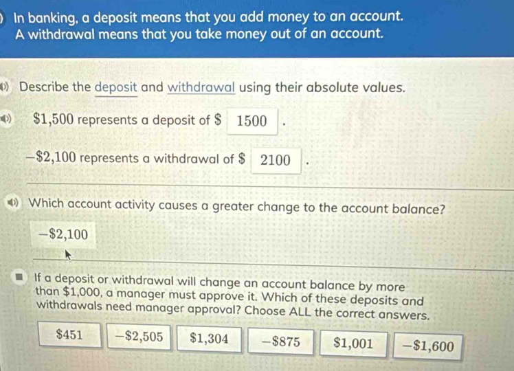 In banking, a deposit means that you add money to an account.
A withdrawal means that you take money out of an account.
Describe the deposit and withdrawal using their absolute values.
$1,500 represents a deposit of $ 1500.
− $2,100 represents a withdrawal of $ 2100
Which account activity causes a greater change to the account balance?
- $2,100
If a deposit or withdrawal will change an account balance by more
than $1,000, a manager must approve it. Which of these deposits and
withdrawals need manager approval? Choose ALL the correct answers.
$451 -$2,505 $1,304 -$875 $1,001 -$1,600