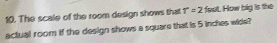 The scale of the room design shows that 1°=2 feet. How big is the 
actual room if the design shows a square that is 5 inches wide?