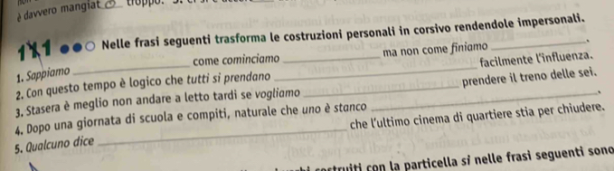 é davvero mangiat_ troppo.
1×1 0º Nelle frasi seguenti trasforma le costruzioni personali in corsivo rendendole impersonali. 
come cominciamo ma non come finiamo 
、 
1. Sappiamo 
2. Con questo tempo è logico che tutti si prendano __facilmente l'influenza. 
. 
3, Stasera è meglio non andare a letto tardi se vogliamo __prendere il treno delle sei. 
_ 
4. Dopo una giornata di scuola e compiti, naturale che uno è stanco che l'ultimo cinema di quartiere stia per chiudere. 
5. Qualcuno dice 
cortruiti con la particella sỉ nelle frasi seguenti sono