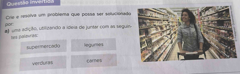 Questão invertida 
Crie e resolva um problema que possa ser solucionado 
por: 
a) uma adição, utilizando a ideia de juntar com as seguin- 
tes palavras: 
supermercado legumes 
verduras carnes