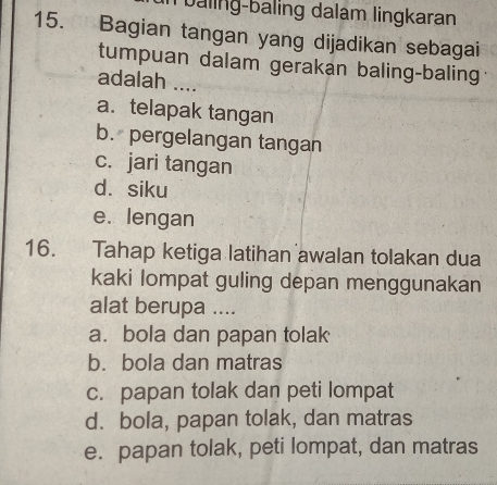 baling-baling dalam lingkaran
15. Bagian tangan yang dijadikan sebagai
tumpuan dalam gerakan baling-baling
adalah ....
a. telapak tangan
b. pergelangan tangan
c. jari tangan
d. siku
e. lengan
16. Tahap ketiga latihan awalan tolakan dua
kaki lompat guling depan menggunakan
alat berupa ....
a. bola dan papan tolak
b. bola dan matras
c. papan tolak dan peti lompat
d. bola, papan tolak, dan matras
e. papan tolak, peti lompat, dan matras