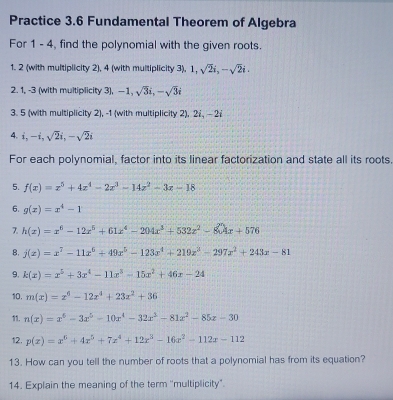 Practice 3.6 Fundamental Theorem of Algebra 
For 1 - 4, find the polynomial with the given roots. 
1. 2 (with multiplicity 2), 4 (with multiplicity 3), 1, sqrt(2)i, -sqrt(2)i. 
2. 1, -3 (with multiplicity 3), -1, sqrt(3)i, -sqrt(3)i
3. 5 (with multiplicity 2), -1 (with multiplicity 2), 2., - 2
4. i, -i, sqrt(2)i, -sqrt(2)i
For each polynomial, factor into its linear factorization and state all its roots. 
5. f(x)=x^5+4z^4-2z^3-14z^2-3z-18
6. g(x)=x^4-1
7. h(x)=x^6-12x^5+61x^4-204x^3+532x^2-804x+576
B, j(x)=x^7-11x^6+49x^5-123x^4+219x^3-297x^2+243x-81
9, k(x)=x^5+3x^4-11x^3-15x^2+46x-24
10. m(x)=x^6-12x^4+23x^2+36
11. n(x)=x^6-3x^5-10x^4-32x^3-81x^2-85x-30
12. p(x)=x^6+4x^5+7x^4+12x^3-16x^2-112x-112
13. How can you tell the number of roots that a polynomial has from its equation? 
14. Explain the meaning of the term ''multiplicity".