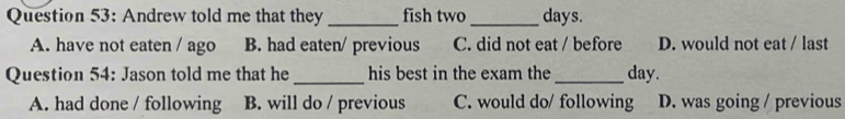 Andrew told me that they _fish two_  days.
A. have not eaten / ago B. had eaten/ previous C. did not eat / before D. would not eat / last
Question 54: Jason told me that he _his best in the exam the_ day.
A. had done / following B. will do / previous C. would do/ following D. was going / previous