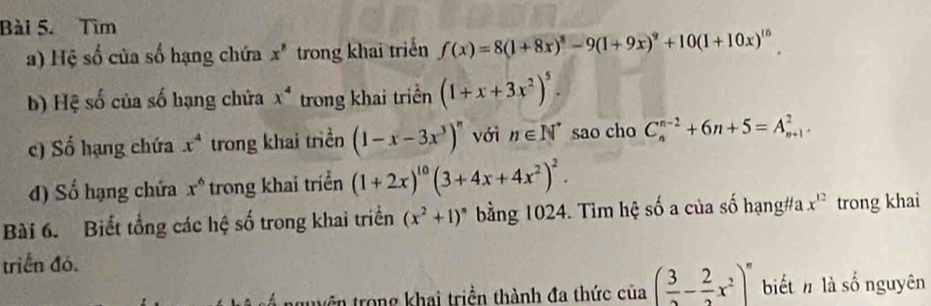 Tìm 
a) Hệ số của số hạng chứa x^8 trong khai triển f(x)=8(1+8x)^8-9(1+9x)^9+10(1+10x)^10
b) Hệ số của số hạng chứa x^4 trong khai triển (1+x+3x^2)^5. 
c) Số hạng chứa x^4 trong khai triền (1-x-3x^3)^n với n∈ N^* sao cho C_n^((n-2)+6n+5=A_(n+1)^2, 
d) Số hạng chứa x^6) trong khai triển (1+2x)^10(3+4x+4x^2)^2. 
Bài 6. Biết tổng các hệ số trong khai triển (x^2+1)^n bằng 1024. Tìm hệ số a của số hạng#a x^(12) trong khai 
triển đó. 
truên trong khai triền thành đa thức của ( 3/2 - 2/2 x^2)^n biết n là số nguyên