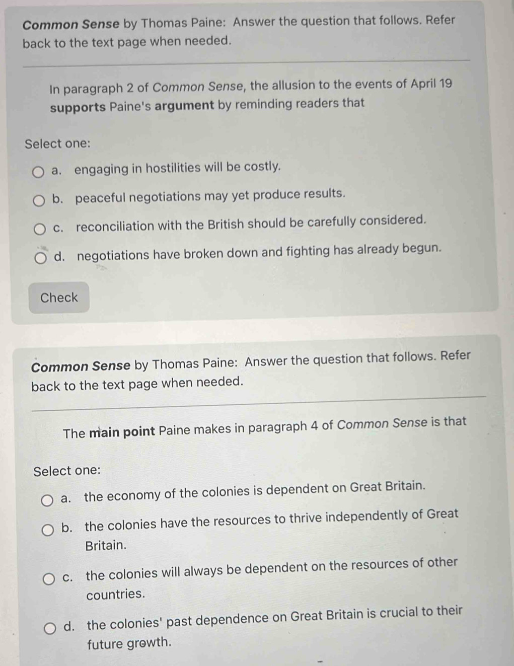 Common Sense by Thomas Paine: Answer the question that follows. Refer
back to the text page when needed.
_
In paragraph 2 of Common Sense, the allusion to the events of April 19
supports Paine's argument by reminding readers that
Select one:
a. engaging in hostilities will be costly.
b. peaceful negotiations may yet produce results.
c. reconciliation with the British should be carefully considered.
d. negotiations have broken down and fighting has already begun.
Check
Common Sense by Thomas Paine: Answer the question that follows. Refer
back to the text page when needed.
The main point Paine makes in paragraph 4 of Common Sense is that
Select one:
a. the economy of the colonies is dependent on Great Britain.
b. the colonies have the resources to thrive independently of Great
Britain.
c. the colonies will always be dependent on the resources of other
countries.
d. the colonies' past dependence on Great Britain is crucial to their
future growth.