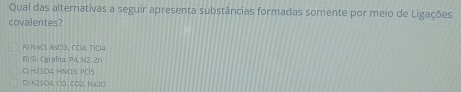 Qual das alternativas a seguir apresenta substâncias formadas somente por meio de Ligações
covalentes?
A) NəCl AsCl3, CCl, TiCl4
Bi Si. Cgrafita, P4, N2. Zn
C H2SO4 HND3, PCl5
D)K2SO4, CO. CO2, Na2O