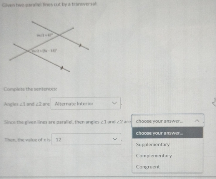 Given two parallel lines cut by a transversal:
Complete the sentences:
Angles ∠ 1 and ∠ 2 are Alternate Interior
Since the given lines are parallel, then angles ∠ 1 and ∠ 2 are choose your answer...
choose your answer...
Then, the value of x is 12
Supplementary
Complementary
Congruent