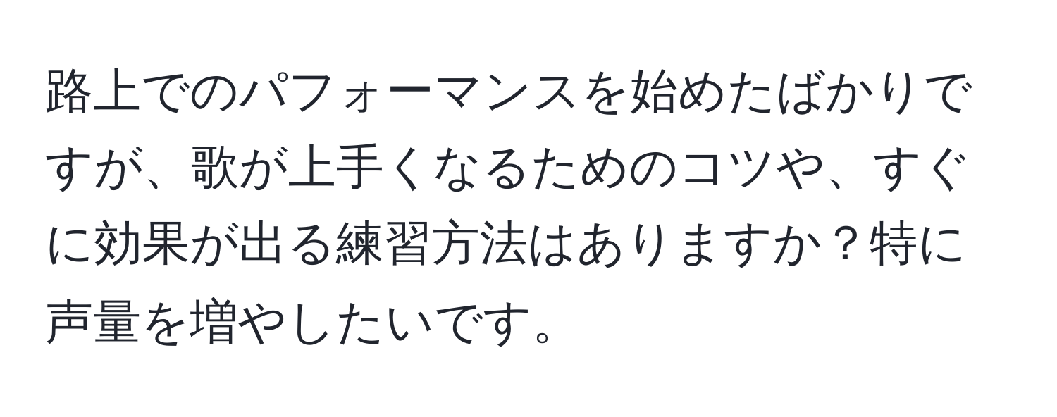 路上でのパフォーマンスを始めたばかりですが、歌が上手くなるためのコツや、すぐに効果が出る練習方法はありますか？特に声量を増やしたいです。