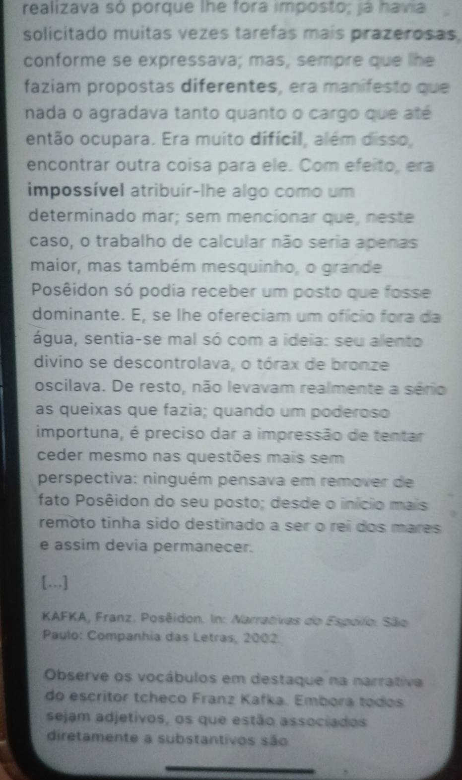 realizava só porque lhe fora imposto; ja havia 
solicitado muitas vezes tarefas mais prazerosas. 
conforme se expressava; mas, sempre que lhe 
faziam propostas diferentes, era manifesto que 
nada o agradava tanto quanto o cargo que até 
então ocupara. Era muito difícil, além disso, 
encontrar outra coisa para ele. Com efeito, era 
impossível atribuir-lhe algo como um 
determinado mar; sem mencionar que, neste 
caso, o trabalho de calcular não seria apenas 
maior, mas também mesquinho, o grande 
Posêidon só podia receber um posto que fosse 
dominante. E, se lhe ofereciam um ofício fora da 
água, sentia-se mal só com a ideia: seu alento 
divino se descontrolava, o tórax de bronze 
oscilava. De resto, não levavam realmente a sério 
as queixas que fazia; quando um poderoso 
importuna, é preciso dar a impressão de tentar 
ceder mesmo nas questões mais sem 
perspectiva: ninguém pensava em remover de 
fato Posêidon do seu posto; desde o início mais 
remoto tinha sido destinado a ser o rei dos mares 
e assim devia permanecer. 
[…] 
KAFKA, Franz. Posêidon. In: Narrativas do Espelo. São 
Paulo: Companhia das Letras, 2002. 
Observe os vocábulos em destaque na narrátiva 
do escritor tcheco Franz Kafka. Embora todos 
sejam adjetivos, os que estão associados 
diretamente a substantivos são