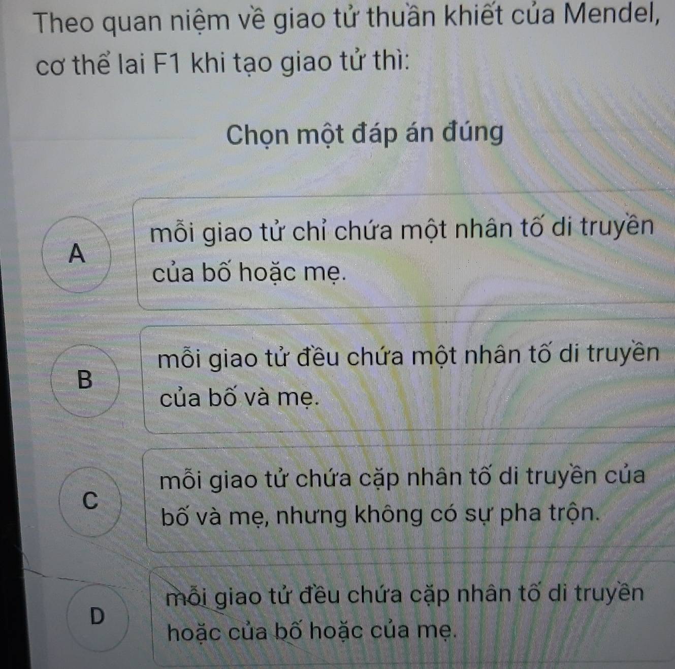 Theo quan niệm về giao tử thuần khiết của Mendel,
cơ thể lai F1 khi tạo giao tử thì:
Chọn một đáp án đúng
mỗi giao tử chỉ chứa một nhân tố di truyền
A
của bố hoặc mẹ.
mỗi giao tử đều chứa một nhân tố di truyền
B
của bố và mẹ.
mỗi giao tử chứa cặp nhân tố di truyền của
C
bố và mẹ, nhưng không có sự pha trộn.
mỗi giao tử đều chứa cặp nhân tố di truyền
D
hoặc của bố hoặc của mẹ.