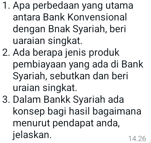 Apa perbedaan yang utama 
antara Bank Konvensional 
dengan Bnak Syariah, beri 
uaraian singkat. 
2. Ada berapa jenis produk 
pembiayaan yang ada di Bank 
Syariah, sebutkan dan beri 
uraian singkat. 
3. Dalam Bankk Syariah ada 
konsep bagi hasil bagaimana 
menurut pendapat anda, 
jelaskan. 14.26