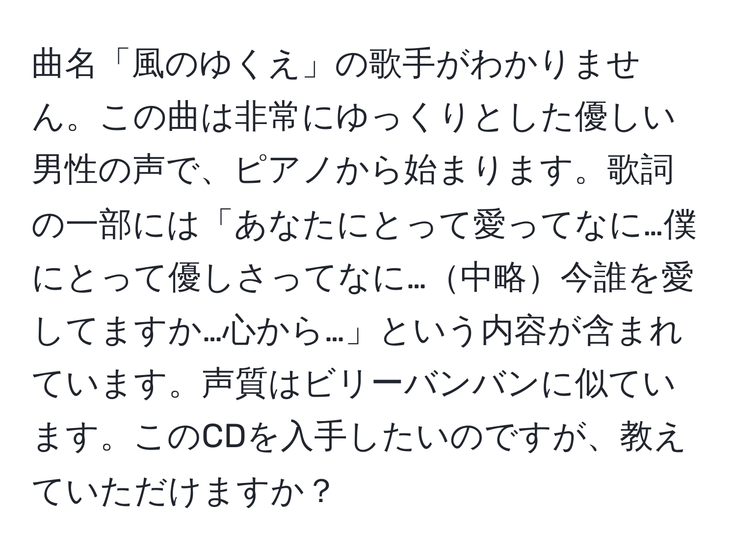 曲名「風のゆくえ」の歌手がわかりません。この曲は非常にゆっくりとした優しい男性の声で、ピアノから始まります。歌詞の一部には「あなたにとって愛ってなに…僕にとって優しさってなに…中略今誰を愛してますか…心から…」という内容が含まれています。声質はビリーバンバンに似ています。このCDを入手したいのですが、教えていただけますか？