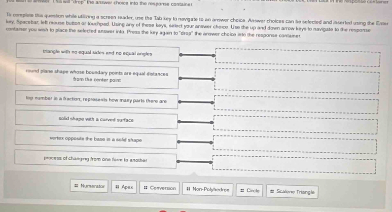 ls answe? I his will "drop" the answer choice into the response container. in clck in the response container
To complete this question while utilizing a screen reader, use the Tab key to navigate to an answer choice. Answer choices can be selected and inserted using the Enter
key, Spacebar, left mouse button or touchpad. Using any of these keys, select your answer choice. Use the up and down arrow keys to navigate to the response
container you wish to place the selected answer into. Press the key again to "drop" the answer choice into the response container.
triangle with no equal sides and no equal angles
round plane shape whose boundary points are equal distances
from the center point
top number in a fraction; represents how many parts there are
solid shape with a curved surface
vertex opposite the base in a solid shape
process of changing from one form to another
=: Numerator : Apex = Conversion :: Non-Polyhedron : Circle : Scalene Triangle