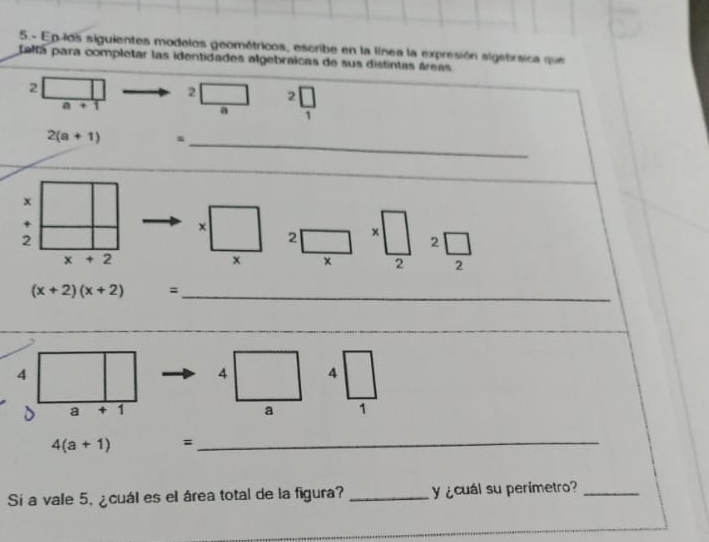 5.- Ep los siguientes modelos geométricos, escribe en la línea la expresión algebraica que 
Laltá para completar las identidades algebraicas de sus distintas áreas
2
2 2
a+1
a 1
_
2(a+1) m
_
x
+
2
2 x
2
x+2
x
2
(x+2)(x+2) =_
4
4 4
D a * 1 a 1
4(a+1) =_ 
Sí a vale 5, ¿cuál es el área total de la figura? _y¿cuál su perimetro?_