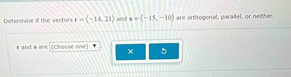 Determine if the vectors r=langle -14,21rangle and s=langle -15,-10rangle are orthogonal, parallel, or neither.
r and s are (Choose one) 
×