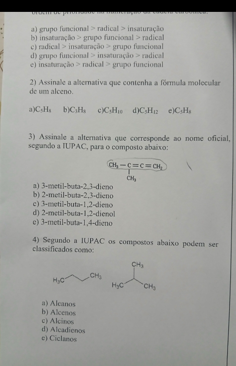 or uem d é  p n
a) grupo funcional > radical > insaturação
b) insaturação > grupo funcional > radical
c) radical > insaturação > grupo funcional
d) grupo funcional > insaturação > radical
e) insaturação > radical > grupo funcional
2) Assinale a alternativa que contenha a fórmula molecular
de um alceno.
a) C_5H_8 b) C_3H_8 c) C_5H_10 d) C_5H_12 e) C_5H_8
3) Assinale a alternativa que corresponde ao nome oficial,
segundo a IUPAC, para o composto abaixo:
CH_3-C=C=CH_2
CH_3
a) 3-metil-buta-2,3-dieno
b) 2-metil-buta-2,3-dieno
c) 3-metil-buta-1,2-dieno
d) 2-metil-buta-1,2-dienol
e) 3-metil-buta-1,4-dieno
4) Segundo a IUPAC os compostos abaixo podem ser
classificados como:
a) Alcanos
b) Alcenos
c) Alcinos
d) Alcadienos
e) Ciclanos