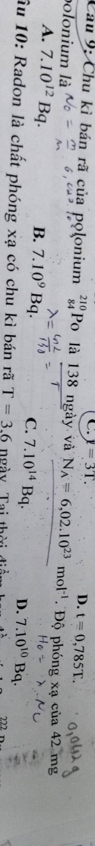 C. y=3T.
D. t=0,785T. 
Cau 9: Chu kì bán rã của polonium beginarrayr 210 84endarray Po là 138 ngày và N_A=6,02.10^(23)mol^(-1) Độ phóng xạ của 42 mg
polonium là
A. 7.10^(12)Bq.
B. 7.10^9Bq
C. 7.10^(14)Bq.
D. 7.10^(10)Bq. 
Âu 10: Radon là chất phóng xạ có chu kì bán rã T=3.6 ngày Tai thời đi
222