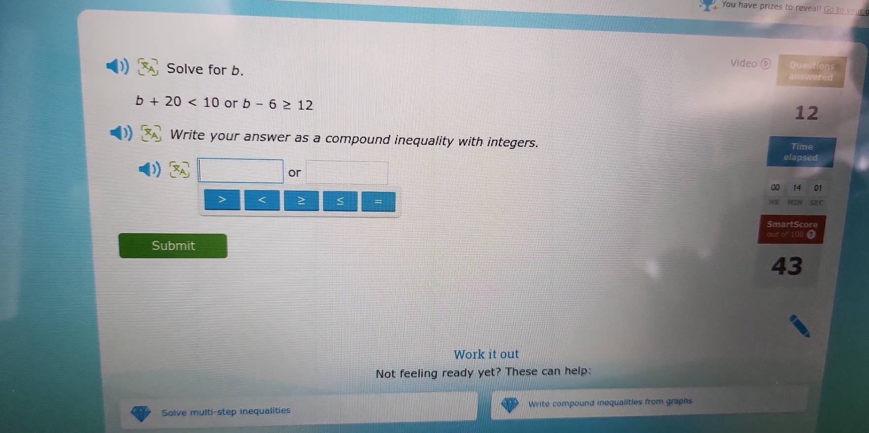 You have prizes to reveal! Go to your 
Solve for b. 
Video Questions 
answered
b+20<10</tex> or b-6≥ 12
12
Write your answer as a compound inequality with integers. 
Time 
elapsed 
or 
00 
> < > < 
SmartScore 
Submit our of  100 7
43
Work it out 
Not feeling ready yet? These can help: 
Solve multi-step inequalities Write compound inequalities from graphs