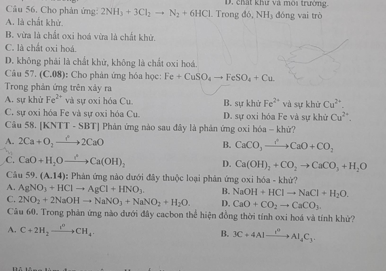 chất khử và môi trưởng.
Câu 56. Cho phản ứng: 2NH_3+3Cl_2to N_2+6HCl. Trong đó, NH_3 đóng vai trò
A. là chất khử.
B. vừa là chất oxi hoá vừa là chất khử.
C. là chất oxi hoá.
D. không phải là chất khử, không là chất oxi hoá.
Câu 57. (C.08): Cho phản ứng hóa học: Fe+CuSO_4 to FeSO_4+Cu.
Trong phản ứng trên xảy ra
A. sự khử Fe^(2+) và sự oxi hóa Cu. B. sự khử Fe^(2+) và sự khử Cu^(2+).
C. sự oxi hóa Fe và sự oxi hóa Cu. D. sự oxi hóa Fe và sự khử Cu^(2+).
Câu 58. [KN] TT-SBT] Phản ứng nào sau đây là phản ứng oxi hóa - khử?
A. 2Ca+O_2xrightarrow 1^02CaO
B. CaCO_3xrightarrow I^0CaO+CO_2
C. CaO+H_2Oxrightarrow f°Ca(OH)_2 D. Ca(OH)_2+CO_2to CaCO_3+H_2O
Câu 59.(A.14) : Phản ứng nào dưới đây thuộc loại phản ứng oxi hóa - khử?
A. AgNO_3+HClto AgCl+HNO_3.
B. NaOH+HClto NaCl+H_2O.
C. 2NO_2+2NaOHto NaNO_3+NaNO_2+H_2O.
D. CaO+CO_2to CaCO_3.
Câu 60. Trong phản ứng nào dưới đây cacbon thể hiện đồng thời tính oxi hoá và tính khử?
A. C+2H_2xrightarrow I°CH_4.
B. 3C+4Alxrightarrow I^0Al_4C_3.