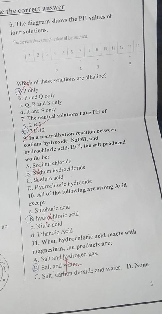 le the correct answer
6. The diagram shows the PH values of
four solutions.
pH values of four solutions.
P 0 R
Which of these solutions are alkaline?
aponly
b. P and Q only
c. Q, R and S only
d. R and S only
7. The neutral solutions have PH of
A. 2 B. 3
O7D. 12
9. In a neutralization reaction between
sodium hydroxide, NaOH, and
hydrochloric acid, HCl, the salt produced
would be:
A. Sodium chloride
B. Sodium hydrochloride
C. Sodium acid
D. Hydrochloric hydroxide
10. All of the following are strong Acid
except
a. Sulphuric acid
hhydrochloric acid
an c. Nitric acid
d. Ethanoic Acid
11. When hydrochloric acid reacts with
magnesium, the products are:
A. Salt and hydrogen gas.
B. Salt and water.
C. Salt, carbon dioxide and water. D. None
1