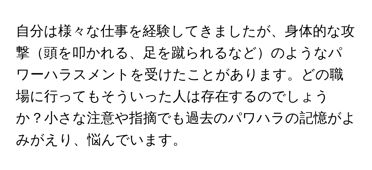 自分は様々な仕事を経験してきましたが、身体的な攻撃頭を叩かれる、足を蹴られるなどのようなパワーハラスメントを受けたことがあります。どの職場に行ってもそういった人は存在するのでしょうか？小さな注意や指摘でも過去のパワハラの記憶がよみがえり、悩んでいます。