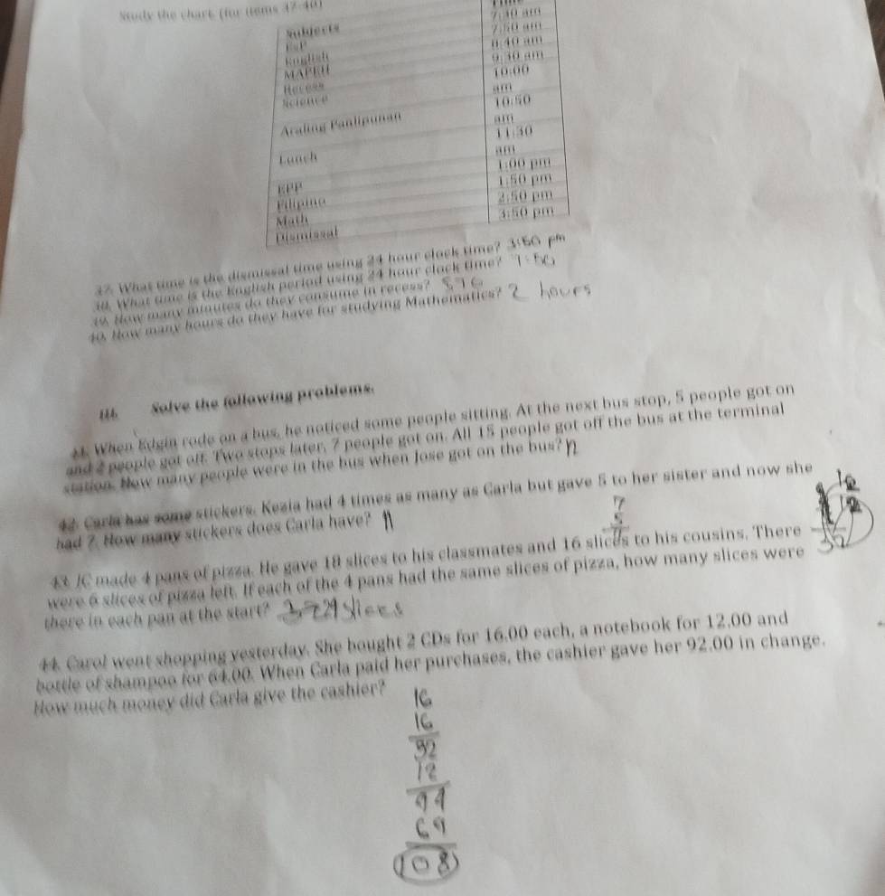 Stody the chart ffor tems 
10 am 
37. What time is the dism 
ad. What tme is the Knglish period using 24
1 How many minutes do they consume in recess? 
40. How many hours do they have for studying Mathematics? ' 
H Solve the following problems. 
. When Edgin rode on a bus, he noticed some people sitting. At the next bus stop, 5 people got on 
and 2 people got off. Two stops later, 7 people got on. All 15 people got off the bus at the terminal 
station. New many people were in the bus when Jose got on the bus? 
42 Carla has some stickers. Kezia had 4 times as many as Carla but gave 5 to her sister and now she 
had 7. How many stickers does Carla have? 
4 JC made 4 pans of pizza. He gave 18 slices to his classmates and 16 slices to his cousins. There 
were 6 slices of pizza left. If each of the 4 pans had the same slices of pizza, how many slices were 
there in each pan at the start? 
44 Carol went shopping yesterday. She bought 2 CDs for 16.00 each, a notebook for 12.00 and 
bottle of shampoo for 64.00. When Carla paid her purchases, the cashier gave her 92.00 in change. 
How much money did Carla give the cashier?