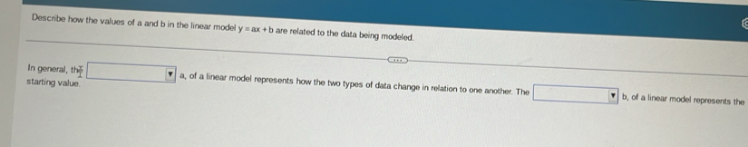 Describe how the values of a and b in the linear model y=ax+b are related to the data being modeled. 
In general, the □ a, of a linear model represents how the two types of data change in relation to one another. The □ 
starting value. 
b, of a linear model represents the