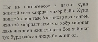 Нэг нь нθгθθгоθсθθ 3 дахин хунд 
κинτэй хοёр хайрцаг чихэр байв. Χунд 
жинтэй хайрцгаас 6 кг чихэр авч хθнгθн 
κинтэй хайрцагт нэмэхэд хоёр хайрцаг 
лахь чихрийн жин тэнцсэн бол хайрцаг 
τус бурд байсан чихрийη жинг ол.