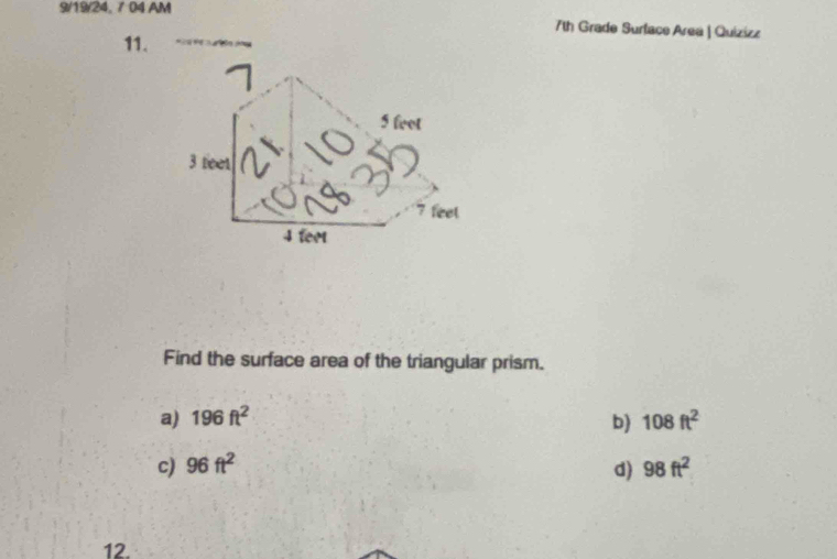 9/19/24, 7 04 AM
7th Grade Surlace Area | Quizizz
11.
Find the surface area of the triangular prism.
a) 196ft^2 b) 108ft^2
c) 96ft^2 d) 98ft^2
12.