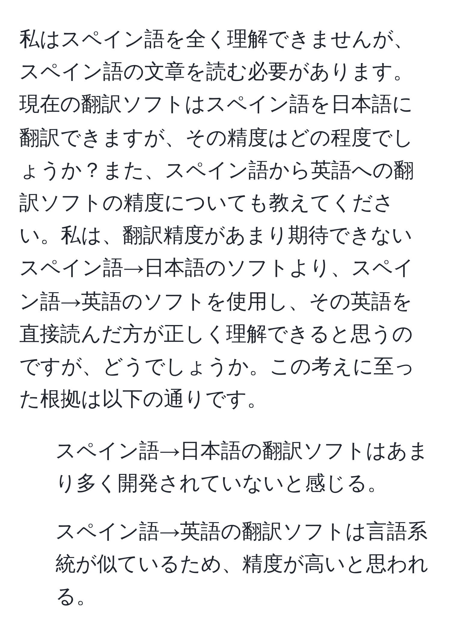 私はスペイン語を全く理解できませんが、スペイン語の文章を読む必要があります。現在の翻訳ソフトはスペイン語を日本語に翻訳できますが、その精度はどの程度でしょうか？また、スペイン語から英語への翻訳ソフトの精度についても教えてください。私は、翻訳精度があまり期待できないスペイン語→日本語のソフトより、スペイン語→英語のソフトを使用し、その英語を直接読んだ方が正しく理解できると思うのですが、どうでしょうか。この考えに至った根拠は以下の通りです。  
1. スペイン語→日本語の翻訳ソフトはあまり多く開発されていないと感じる。  
2. スペイン語→英語の翻訳ソフトは言語系統が似ているため、精度が高いと思われる。