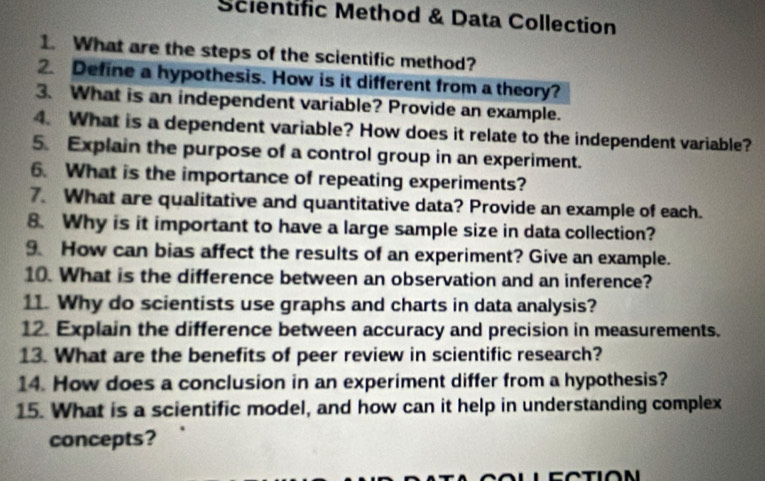 Scientific Method & Data Collection 
1. What are the steps of the scientific method? 
2. Define a hypothesis. How is it different from a theory? 
3. What is an independent variable? Provide an example. 
4. What is a dependent variable? How does it relate to the independent variable? 
5. Explain the purpose of a control group in an experiment. 
6. What is the importance of repeating experiments? 
7. What are qualitative and quantitative data? Provide an example of each. 
8. Why is it important to have a large sample size in data collection? 
9 How can bias affect the results of an experiment? Give an example. 
10. What is the difference between an observation and an inference? 
11. Why do scientists use graphs and charts in data analysis? 
12. Explain the difference between accuracy and precision in measurements. 
13. What are the benefits of peer review in scientific research? 
14. How does a conclusion in an experiment differ from a hypothesis? 
15. What is a scientific model, and how can it help in understanding complex 
concepts? 
r