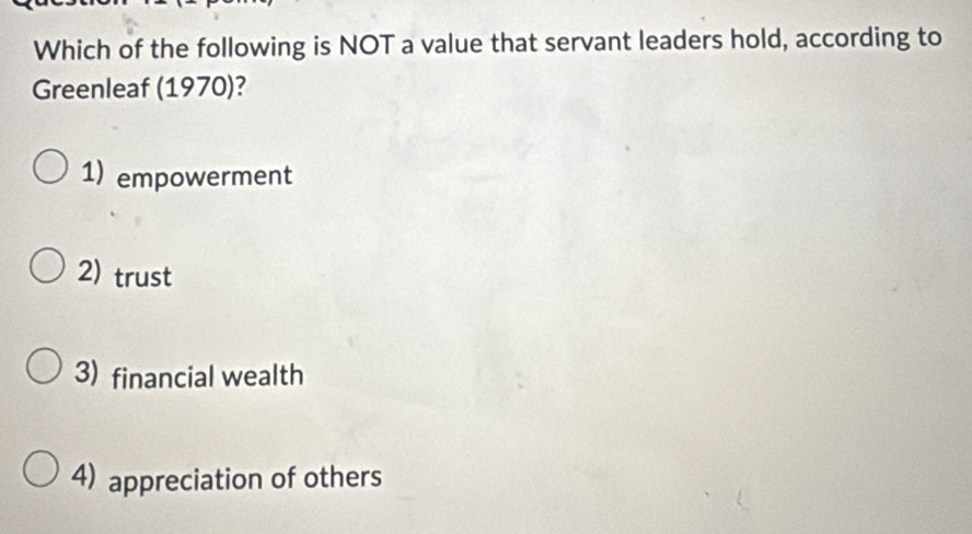 Which of the following is NOT a value that servant leaders hold, according to
Greenleaf (1970)?
1) empowerment
2) trust
3) financial wealth
4) appreciation of others