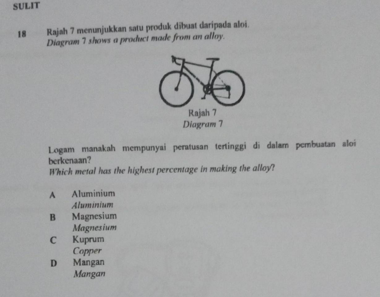 SULIT
18 Rajah 7 menunjukkan satu produk dibuat daripada aloi.
Diagram 7 shows a product made from an alloy.
Rajah 7
Diagram 7
Logam manakah mempunyai peratusan tertinggi di dalam pembuatan aloi
berkenaan?
Which metal has the highest percentage in making the alloy?
A Aluminium
Aluminium
B Magnesium
Magnesium
C Kuprum
Copper
D Mangan
Mangan