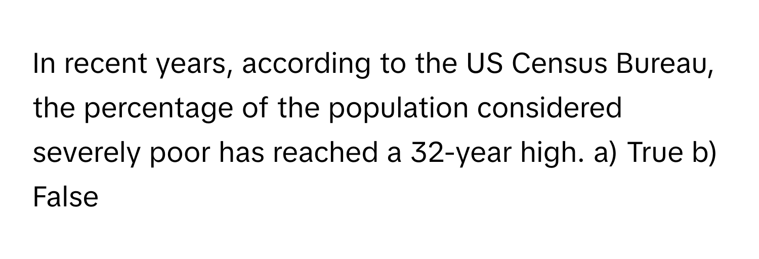 In recent years, according to the US Census Bureau, the percentage of the population considered severely poor has reached a 32-year high.  a) True b) False