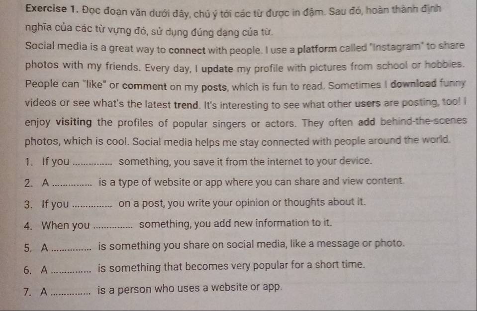 Đọc đoạn văn dưới đây, chú ý tới các từ được in đậm. Sau đó, hoàn thành định 
nghĩa của các từ vựng đó, sử dụng đúng dạng của từ. 
Social media is a great way to connect with people. I use a platform called "Instagram" to share 
photos with my friends. Every day, I update my profile with pictures from school or hobbies. 
People can "like" or comment on my posts, which is fun to read. Sometimes I download funny 
videos or see what's the latest trend. It's interesting to see what other users are posting, too! I 
enjoy visiting the profiles of popular singers or actors. They often add behind-the-scenes 
photos, which is cool. Social media helps me stay connected with people around the world. 
1. If you _something, you save it from the internet to your device. 
2. A_ is a type of website or app where you can share and view content. 
3. If you _on a post, you write your opinion or thoughts about it. 
4. When you _something, you add new information to it. 
5. A _is something you share on social media, like a message or photo. 
6. A _is something that becomes very popular for a short time. 
7. A _is a person who uses a website or app.