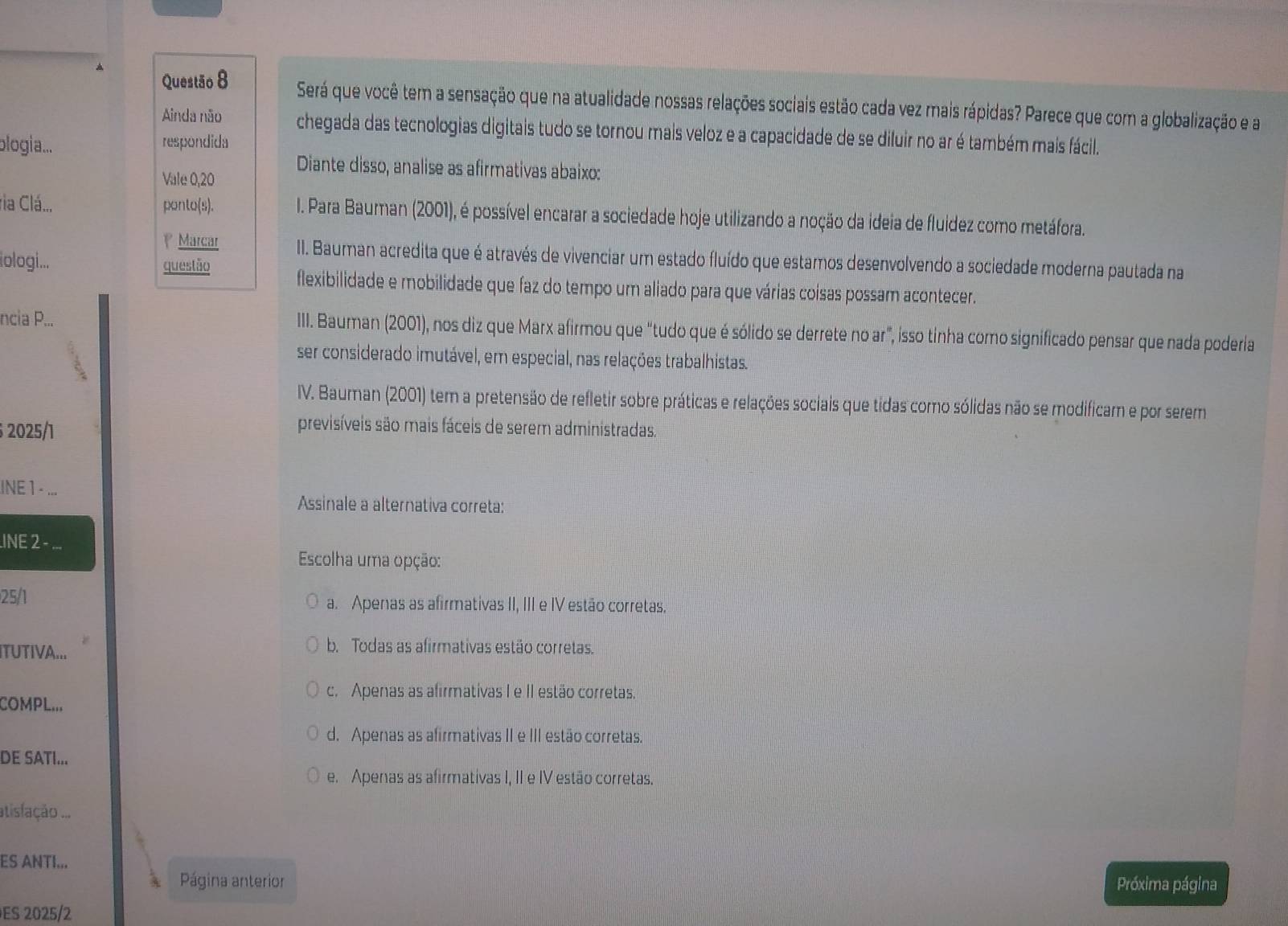 Será que você tem a sensação que na atualidade nossas relações sociais estão cada vez mais rápidas? Parece que com a globalização e a
Ainda não chegada das tecnologias digitais tudo se tornou mais veloz e a capacidade de se diluir no ar é também mais fácil.
blogia... respondida
Diante disso, analise as afirmativas abaixo:
Vale 0,20
ria Clá... ponto(s).  I. Para Bauman (2001), é possível encarar a sociedade hoje utilizando a noção da ideia de fluidez como metáfora.
Marcar II. Bauman acredita que é através de vivenciar um estado fluído que estamos desenvolvendo a sociedade moderna pautada na
iologi... questão
flexibilidade e mobilidade que faz do tempo um aliado para que várias coisas possam acontecer.
ncia P... III. Bauman (2001), nos diz que Marx afirmou que “tudo que é sólido se derrete no ar”, isso tinha como significado pensar que nada poderia
ser considerado imutável, em especial, nas relações trabalhistas.
IV. Bauman (2001) tem a pretensão de refletir sobre práticas e relações sociais que tidas como sólidas não se modificam e por serem
2025/1
previsíveis são mais fáceis de serem administradas.
INE 1 - 、
Assinale a alternativa correta:
INE 2 ...
Escolha uma opção:
25/1 a. Apenas as afirmativas II, III e IV estão corretas.
ITUTIVA...
b. Todas as afirmativas estão corretas.
c. Apenas as afirmativas I e II estão corretas.
COMPL...
d. Apenas as afirmativas II e III estão corretas.
DE SATI...
e. Apenas as afirmativas I, II e IV estão corretas.
atislação ...
ES ANTI...
Página anterior Próxima página
ES 2025/2