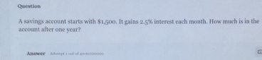 savings account starts with $1,500. It gains 2.5% interest each month. How much is in the 
account after one year? 
Answer Aterpt 1 out of 1000000000