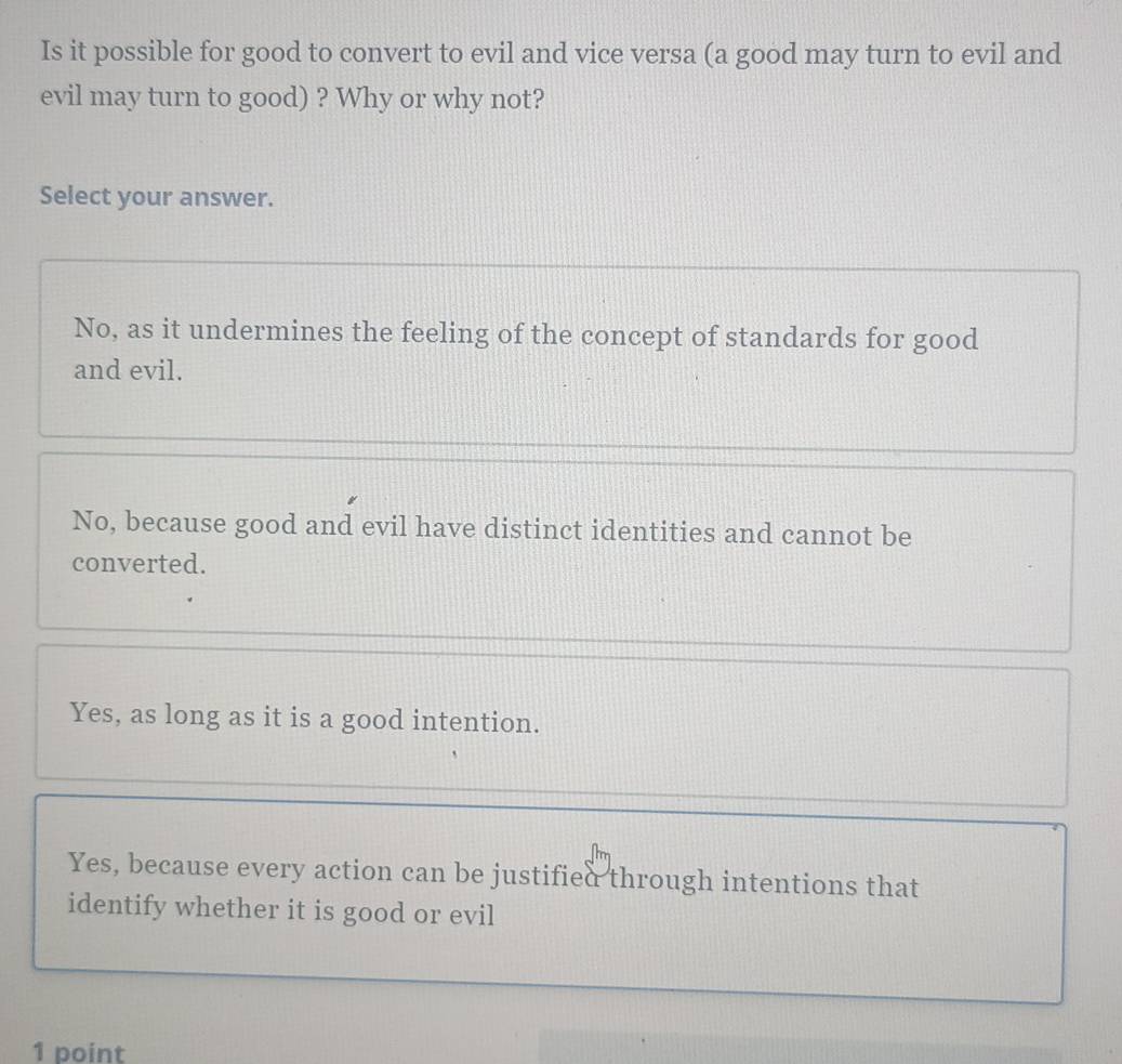 Is it possible for good to convert to evil and vice versa (a good may turn to evil and
evil may turn to good) ? Why or why not?
Select your answer.
No, as it undermines the feeling of the concept of standards for good
and evil.
No, because good and evil have distinct identities and cannot be
converted.
Yes, as long as it is a good intention.
Yes, because every action can be justified through intentions that
identify whether it is good or evil
1 point