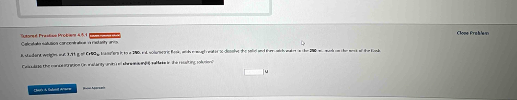 Tutored Practice Problem 4.5.1 Close Problem 
Calculate solution concentration in molarity units. 
A student weighs out 7.11 g of CrSO₄ transfers it to a 250. mL. volumetric flask, adds enough water to dissolve the solid and then adds water to the 250 mL mark on the neck of the flask. 
Calculate the concentration (in molarity units) of chromium(II) sulfate in the resulting solution? 
Check & Submit Answer Show Approach