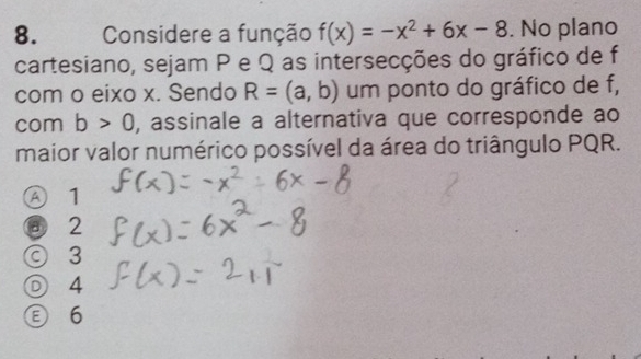 Considere a função f(x)=-x^2+6x-8. No plano
cartesiano, sejam P e Q as intersecções do gráfico de f
com o eixo x. Sendo R=(a,b) um ponto do gráfico de f,
com b>0 , assinale a alternativa que corresponde ao
maior valor numérico possível da área do triângulo PQR.
④ 1
③ 2
◎ 3
◎ 4
6